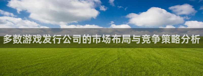 杏耀子签约作家：多数游戏发行公司的市场布局与竞争策略分析